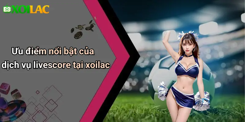 Ưu điểm nổi bật của dịch vụ livescore tại xoilac